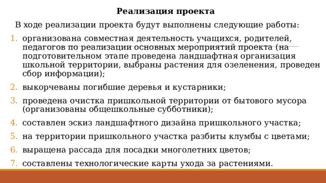 Реализация проекта   В ходе реализации проекта будут выполнены следующие работы: организована совместная деятельность учащихся, родителей, педагогов по реализации основных мероприятий проекта (на подготовительном этапе проведена ландшафтная организация школьной территории, выбраны растения для озеленения, проведен сбор информации); выкорчеваны погибшие деревья и кустарники; проведена очистка пришкольной территории от бытового мусора (организованы общешкольные субботники); составлен эскиз ландшафтного дизайна пришкольного участка; на территории пришкольного участка разбиты клумбы с цветами; выращена рассада для посадки многолетних цветов; составлены технологические карты ухода за растениями. 