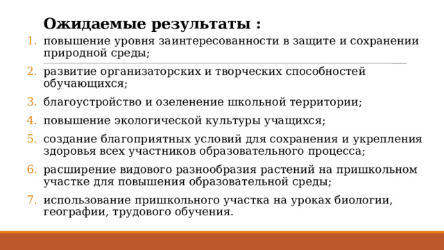 Ожидаемые результаты : повышение уровня заинтересованности в защите и сохранении природной среды; развитие организаторских и творческих способностей обучающихся; благоустройство и озеленение школьной территории; повышение экологической культуры учащихся; создание благоприятных условий для сохранения и укрепления здоровья всех участников образовательного процесса; расширение видового разнообразия растений на пришкольном участке для повышения образовательной среды; использование пришкольного участка на уроках биологии, географии, трудового обучения. 