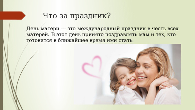 Что за праздник? День матери — это международный праздник в честь всех матерей. В этот день принято поздравлять мам и тех, кто готовится в ближайшее время ими стать. 