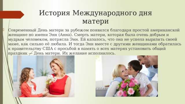 История Международного дня матери Современный День матери за рубежом появился благодаря простой американской женщине по имени Энн (Анна). Смерть матери, которая была очень добрым и мудрым человеком, потрясла Энн. Ей казалось, что она не успела выразить своей маме, как сильно её любила. И тогда Энн вместе с другими женщинами обратилась к правительству США с просьбой в память о всех матерях установить общий праздник — День матери. Их желание исполнилось. 
