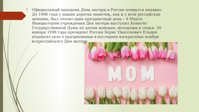 Официальный праздник День матери в России появился недавно. До 1998 года у наших дорогих мамочек, как и у всех российских женщин, был только один праздничный день – 8 Марта. Инициатором учреждения Дня матери выступил Комитет Государственной Думы по делам женщин, молодежи и семьи. 30 января 1998 года президент России Борис Николаевич Ельцин подписал указ о праздновании в последнее воскресенье ноября всероссийского Дня матери. 