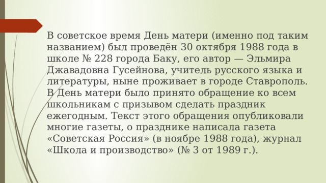 В советское время День матери (именно под таким названием) был проведён 30 октября 1988 года в школе № 228 города Баку, его автор — Эльмира Джавадовна Гусейнова, учитель русского языка и литературы, ныне проживает в городе Ставрополь. В День матери было принято обращение ко всем школьникам с призывом сделать праздник ежегодным. Текст этого обращения опубликовали многие газеты, о празднике написала газета «Советская Россия» (в ноябре 1988 года), журнал «Школа и производство» (№ 3 от 1989 г.). 