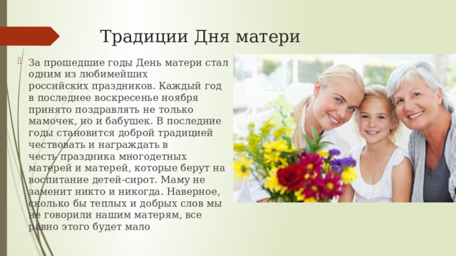 Традиции Дня матери За прошедшие годы День матери стал одним из любимейших российских праздников. Каждый год в последнее воскресенье ноября принято поздравлять не только мамочек, но и бабушек. В последние годы становится доброй традицией чествовать и награждать в честь праздника многодетных матерей и матерей, которые берут на воспитание детей-сирот. Маму не заменит никто и никогда. Наверное, сколько бы теплых и добрых слов мы не говорили нашим матерям, все равно этого будет мало 