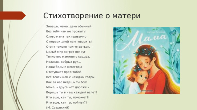 Стихотворение о матери Знаешь, мама, день обычный Без тебя нам не прожить! Слово мама так привычно С первых дней нам говорить! Стоит только приглядеться, – Целый мир согрет вокруг Теплотою маминого сердца, Нежных, добрых рук... Наши беды и невзгоды Отступают пред тобой, Всё ясней нам с каждым годом, Как за нас ведешь ты бой! Мама, – друга нет дороже – Веришь ты в наш каждый взлет! Кто еще, как ты, поможет?! Кто еще, как ты, поймет?! (М. Садовский) 