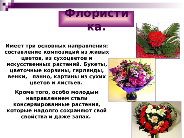 Флористика. Имеет три основных направления: составление композиций из живых цветов, из сухоцветов и искусственных растений. Букеты, цветочные корзины, гирлянды, венки, панно, картины из сухих цветов и листьев. Кроме того, особо молодым направлением стали консервированные растения, которые надолго сохраняют свой свойства и даже запах. 
