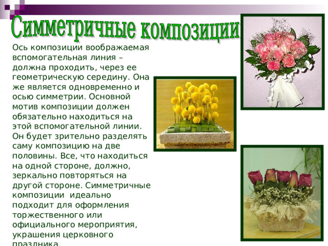 Ось композиции воображаемая вспомогательная линия – должна проходить, через ее геометрическую середину. Она же является одновременно и осью симметрии. Основной мотив композиции должен обязательно находиться на этой вспомогательной линии. Он будет зрительно разделять саму композицию на две половины. Все, что находиться на одной стороне, должно, зеркально повторяться на другой стороне. Симметричные композиции идеально подходит для оформления торжественного или официального мероприятия, украшения церковного праздника. 