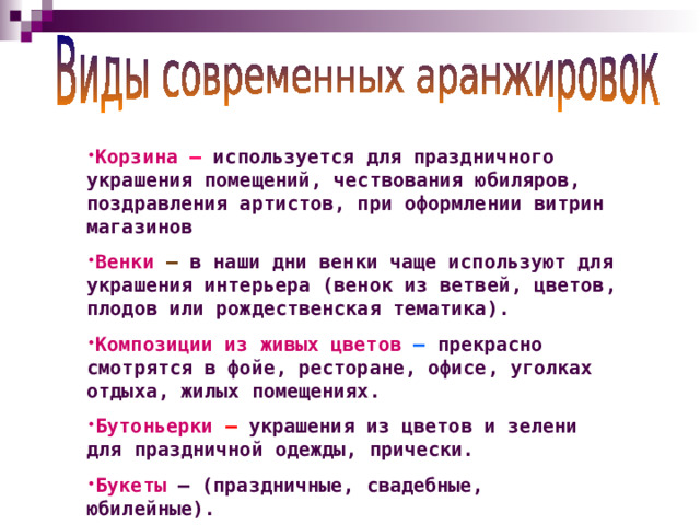 Корзина  – используется для праздничного украшения помещений, чествования юбиляров, поздравления артистов, при оформлении витрин магазинов Венки  – в наши дни венки чаще используют для украшения интерьера (венок из ветвей, цветов, плодов или рождественская тематика). Композиции из живых цветов  – прекрасно смотрятся в фойе, ресторане, офисе, уголках отдыха, жилых помещениях. Бутоньерки  – украшения из цветов и зелени для праздничной одежды, прически. Букеты – (праздничные, свадебные, юбилейные).  