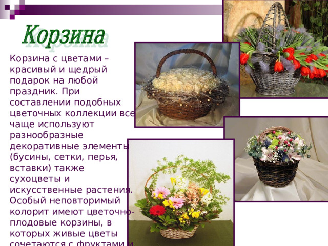 Корзина с цветами – красивый и щедрый подарок на любой праздник. При составлении подобных цветочных коллекции все чаще используют разнообразные декоративные элементы (бусины, сетки, перья, вставки) также сухоцветы и искусственные растения. Особый неповторимый колорит имеют цветочно-плодовые корзины, в которых живые цветы сочетаются с фруктами и ягодами. 