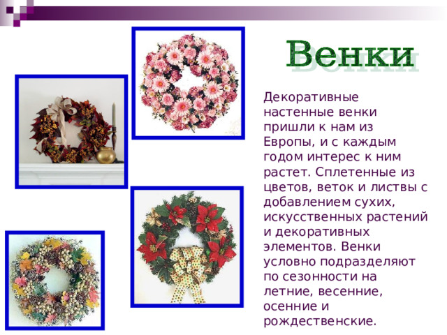 Декоративные настенные венки пришли к нам из Европы, и с каждым годом интерес к ним растет. Сплетенные из цветов, веток и листвы с добавлением сухих, искусственных растений и декоративных элементов. Венки условно подразделяют по сезонности на летние, весенние, осенние и рождественские. 