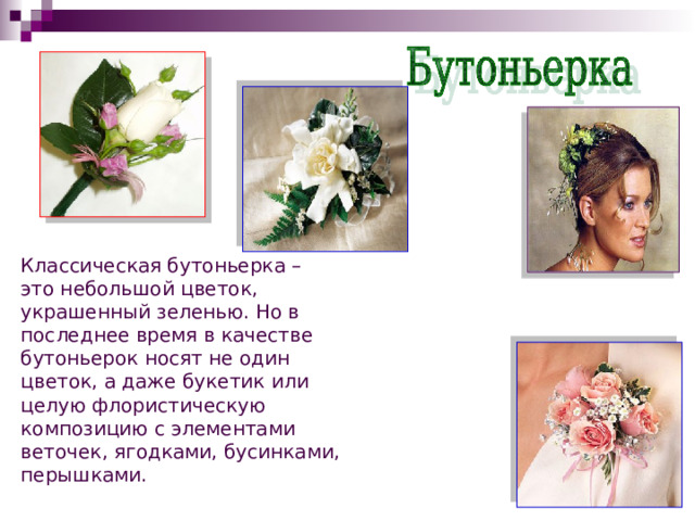 Классическая бутоньерка – это небольшой цветок, украшенный зеленью. Но в последнее время в качестве бутоньерок носят не один цветок, а даже букетик или целую флористическую композицию с элементами веточек, ягодками, бусинками, перышками. 