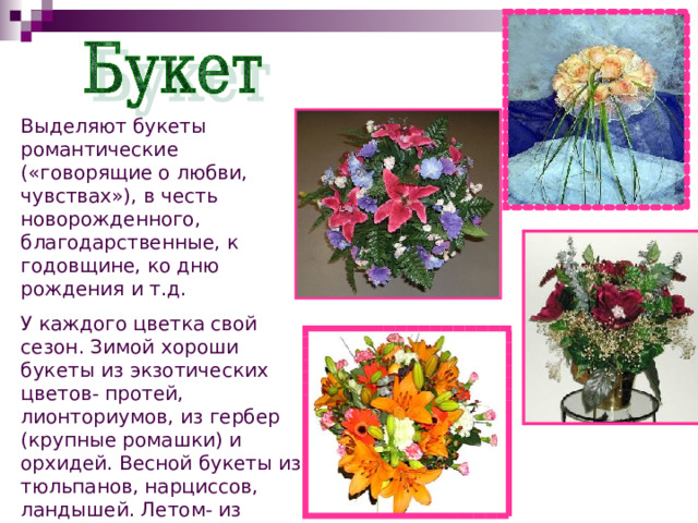 Выделяют букеты романтические («говорящие о любви, чувствах»), в честь новорожденного, благодарственные, к годовщине, ко дню рождения и т.д. У каждого цветка свой сезон. Зимой хороши букеты из экзотических цветов- протей, лионториумов, из гербер (крупные ромашки) и орхидей. Весной букеты из тюльпанов, нарциссов, ландышей. Летом- из пионов или подсолнухов. Осенью- из роз и хризантем. 