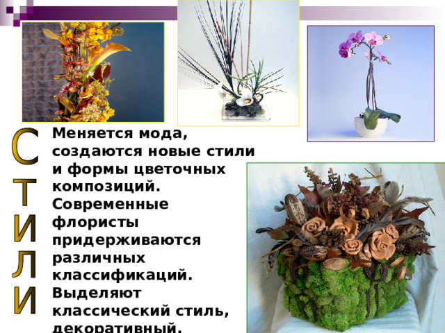 Меняется мода, создаются новые стили и формы цветочных композиций. Современные флористы придерживаются различных классификаций. Выделяют классический стиль, декоративный, траспорентный, форма- линейный, свадебный, модерн, рустикальный. 