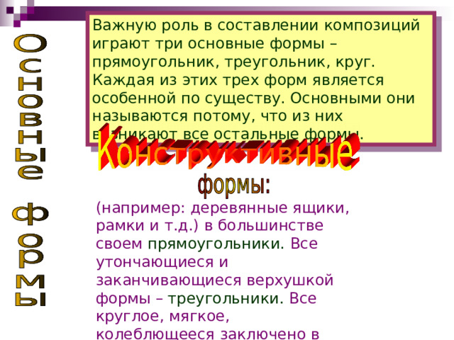 Важную роль в составлении композиций играют три основные формы – прямоугольник, треугольник, круг. Каждая из этих трех форм является особенной по существу. Основными они называются потому, что из них возникают все остальные формы. (например: деревянные ящики, рамки и т.д.) в большинстве своем  прямоугольники.  Все утончающиеся и заканчивающиеся верхушкой формы  –  треугольники.  Все круглое, мягкое, колеблющееся  заключено в  круг.  