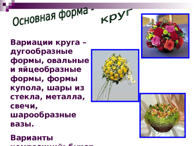Вариации круга – дугообразные формы, овальные и яйцеобразные формы, формы купола, шары из стекла, металла, свечи, шарообразные вазы. Варианты композиций: букет бидермайера, венки и короны, структурные шарообразные гирлянды, и прочие композиции. 