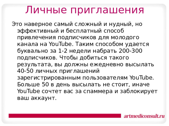 Личные приглашения Это наверное самый сложный и нудный, но эффективный и бесплатный способ привлечения подписчиков для молодого канала на YouTube. Таким способом удается буквально за 1-2 недели набрать 200-300 подписчиков. Чтобы добиться такого результата, вы должны ежедневно высылать 40-50 личных приглашений зарегистрированным пользователям YouTube. Больше 50 в день высылать не стоит, иначе YouTube сочтет вас за спаммера и заблокирует ваш аккаунт. 