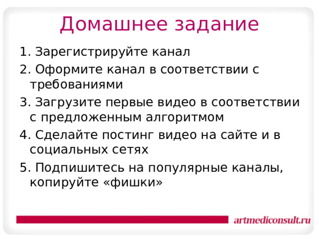 Домашнее задание 1. Зарегистрируйте канал 2. Оформите канал в соответствии с требованиями 3. Загрузите первые видео в соответствии с предложенным алгоритмом 4. Сделайте постинг видео на сайте и в социальных сетях 5. Подпишитесь на популярные каналы, копируйте «фишки» 