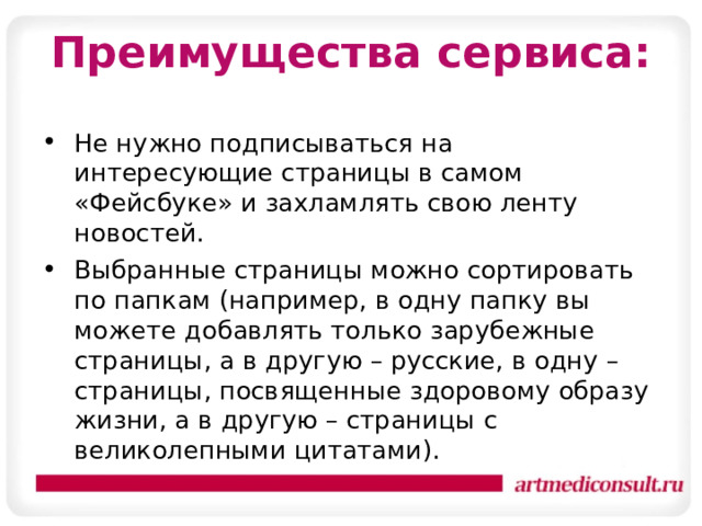 Преимущества сервиса: Не нужно подписываться на интересующие страницы в самом «Фейсбуке» и захламлять свою ленту новостей. Выбранные страницы можно сортировать по папкам (например, в одну папку вы можете добавлять только зарубежные страницы, а в другую – русские, в одну – страницы, посвященные здоровому образу жизни, а в другую – страницы с великолепными цитатами). 