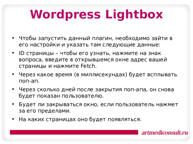 Wordpress Lightbox Чтобы запустить данный плагин, необходимо зайти в его настройки и указать там следующие данные: ID страницы – чтобы его узнать, нажмите на знак вопроса, введите в открывшемся окне адрес вашей страницы и нажмите Fetch. Через какое время (в миллисекундах) будет всплывать поп-ап. Через сколько дней после закрытия поп-апа, он снова будет показан пользователю. Будет ли закрываться окно, если пользователь нажмет за его пределами. На каких страницах оно будет появляться. 
