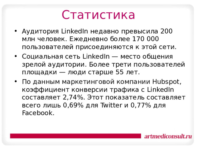 Статистика Аудитория LinkedIn недавно превысила 200 млн человек. Ежедневно более 170 000 пользователей присоединяются к этой сети.  Социальная сеть LinkedIn — место общения зрелой аудитории. Более трети пользователей площадки — люди старше 55 лет. По  данным маркетинговой компании Hubspot , коэффициент конверсии трафика с LinkedIn составляет 2,74%. Этот показатель составляет всего лишь 0,69% для Twitter и 0,77% для Facebook.  