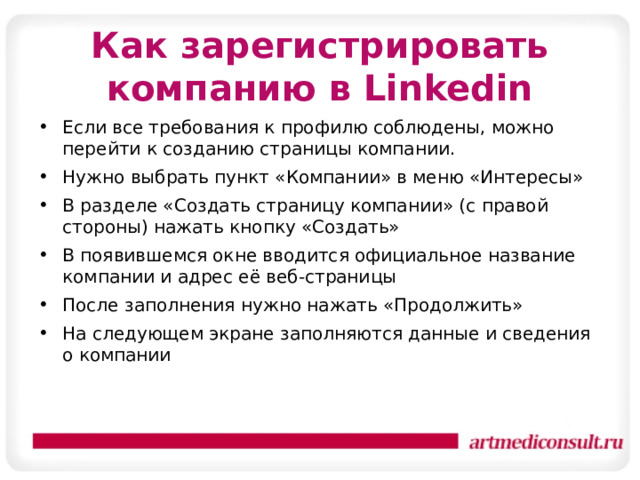 Как зарегистрировать компанию в Linkedin   Если все требования к профилю соблюдены, можно перейти к созданию страницы компании. Нужно выбрать пункт «Компании» в меню «Интересы» В разделе «Создать страницу компании» (с правой стороны) нажать кнопку «Создать» В появившемся окне вводится официальное название компании и адрес её веб-страницы После заполнения нужно нажать «Продолжить» На следующем экране заполняются данные и сведения о компании 