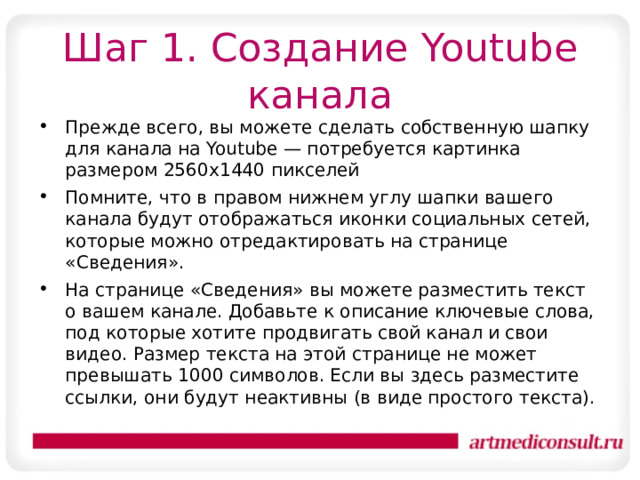 Шаг 1. Создание Youtube канала Прежде всего, вы можете сделать собственную шапку для канала на Youtube — потребуется картинка размером 2560х1440 пикселей Помните, что в правом нижнем углу шапки вашего канала будут отображаться иконки социальных сетей, которые можно отредактировать на странице «Сведения». На странице «Сведения» вы можете разместить текст о вашем канале. Добавьте к описание ключевые слова, под которые хотите продвигать свой канал и свои видео. Размер текста на этой странице не может превышать 1000 символов. Если вы здесь разместите ссылки, они будут неактивны (в виде простого текста).  