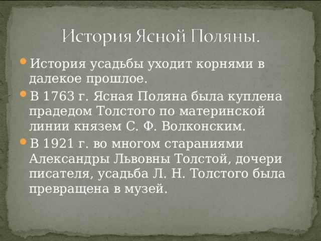 История усадьбы уходит корнями в далекое прошлое. В 1763 г. Ясная Поляна была куплена прадедом Толстого по материнской линии князем С. Ф. Волконским. В 1921 г. во многом стараниями Александры Львовны Толстой, дочери писателя, усадьба Л. Н. Толстого была превращена в музей. 