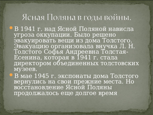 В 1941 г. над Ясной Поляной нависла угроза оккупации. Было решено эвакуировать вещи из дома Толстого. Эвакуацию организовала внучка Л. Н. Толстого Софья Андреевна Толстая-Есенина, которая в 1941 г. стала директором объединенных толстовских музеев. В мае 1945 г. экспонаты дома Толстого вернулись на свои прежние места. Но восстановление Ясной Поляны продолжалось еще долгое время 