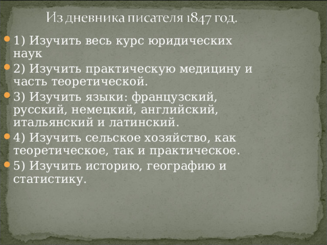 1) Изучить весь курс юридических наук 2) Изучить практическую медицину и часть теоретической. 3) Изучить языки: французский, русский, немецкий, английский, итальянский и латинский. 4) Изучить сельское хозяйство, как теоретическое, так и практическое. 5) Изучить историю, географию и статистику. 