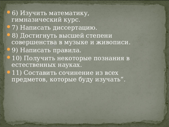6) Изучить математику, гимназический курс. 7) Написать диссертацию. 8) Достигнуть высшей степени совершенства в музыке и живописи. 9) Написать правила. 10) Получить некоторые познания в естественных науках. 11) Составить сочинение из всех предметов, которые буду изучать”. 