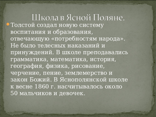 Толстой создал новую систему воспитания и образования, отвечающую «потребностям народа». Не было телесных наказаний и принуждений. В школе преподавались грамматика, математика, история, география, физика, рисование, черчение, пение, землемерство и закон Божий. В Яснополянской школе к весне 1860 г. насчитывалось около 50 мальчиков и девочек. 