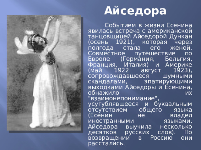 Айседора  Событием в жизни Есенина явилась встреча с американской танцовщицей Айседорой Дункан (осень 1921), которая через полгода стала его женой. Совместное путешествие по Европе (Германия, Бельгия, Франция, Италия) и Америке (май 1922 август 1923), сопровождавшееся шумными скандалами, эпатирующими выходками Айседоры и Есенина, обнажило их 