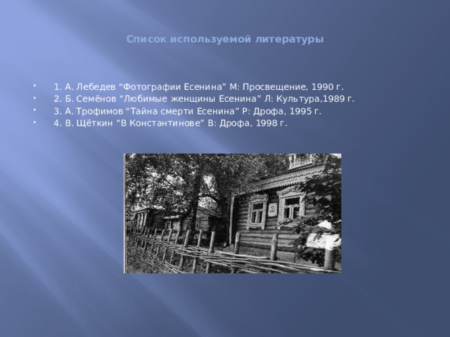 Список используемой литературы 1. А. Лебедев “Фотографии Есенина” М: Просвещение, 1990 г. 2. Б. Семёнов “Любимые женщины Есенина” Л: Культура,1989 г. 3. А. Трофимов “Тайна смерти Есенина” Р: Дрофа, 1995 г. 4. В. Щёткин “В Константинове” В: Дрофа, 1998 г. 