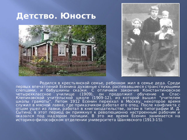Детство. Юность  Родился в крестьянской семье, ребенком жил в семье деда. Среди первых впечатлений Есенина духовные стихи, распевавшиеся странствующими слепцами, и бабушкины сказки. С отличием закончив Константиновское четырехклассное училище (1909), он продолжил обучение в Спас-Клепиковской учительской школе (1909-12), из которой вышел 