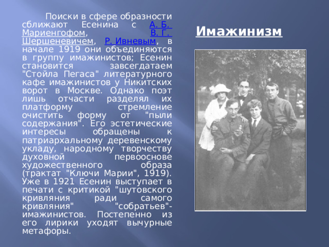 Имажинизм   Поиски в сфере образности сближают Есенина с А. Б. Мариенгофом , В. Г. Шершеневичем , Р. Ивневым , в начале 1919 они объединяются в группу имажинистов; Есенин становится завсегдатаем 
