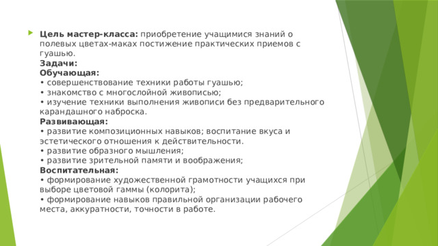 Цель мастер-класса:  приобретение учащимися знаний о полевых цветах-маках постижение практических приемов с гуашью.  Задачи:  Обучающая:  • совершенствование техники работы гуашью;  • знакомство с многослойной живописью;  • изучение техники выполнения живописи без предварительного карандашного наброска.  Развивающая:  • развитие композиционных навыков; воспитание вкуса и эстетического отношения к действительности.  • развитие образного мышления;  • развитие зрительной памяти и воображения;  Воспитательная:  • формирование художественной грамотности учащихся при выборе цветовой гаммы (колорита);  • формирование навыков правильной организации рабочего места, аккуратности, точности в работе. 