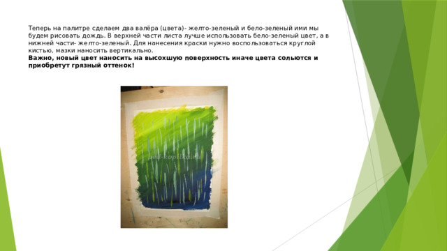 Теперь на палитре сделаем два валёра (цвета)- желто-зеленый и бело-зеленый ими мы будем рисовать дождь. В верхней части листа лучше использовать бело-зеленый цвет, а в нижней части- желто-зеленый. Для нанесения краски нужно воспользоваться круглой кистью, мазки наносить вертикально.  Важно, новый цвет наносить на высохшую поверхность иначе цвета сольются и приобретут грязный оттенок! 
