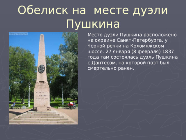 Обелиск на месте дуэли Пушкина Место дуэли Пушкина расположено на окраине Санкт-Петербурга, у Чёрной речки на Коломяжском шоссе. 27 января (8 февраля) 1837 года там состоялась дуэль Пушкина с Дантесом, на которой поэт был смертельно ранен. 