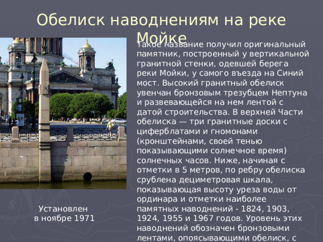 Обелиск наводнениям на реке Мойке Такое название получил оригинальный памятник, построенный у вертикальной гранитной стенки, одевшей берега реки Мойки, у самого въезда на Синий мост. Высокий гранитный обелиск увенчан бронзовым трезубцем Нептуна и развевающейся на нем лентой с датой строительства. В верхней Части обелиска — три гранитные доски с циферблатами и гномонами (кронштейнами, своей тенью показывающими солнечное время) солнечных часов. Ниже, начиная с отметки в 5 метров, по ребру обелиска срублена дециметровая шкала, показывающая высоту уреза воды от ординара и отметки наиболее памятных наводнений - 1824, 1903, 1924, 1955 и 1967 годов. Уровень этих наводнений обозначен бронзовыми лентами, опоясывающими обелиск, с выбитыми на них датами. Высота обелиска от уреза воды — 10 метров. Установлен  в ноябре 1971 