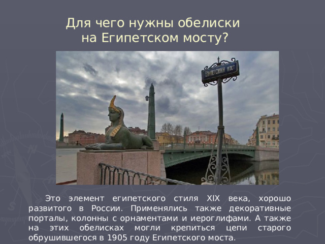 Для чего нужны обелиски на Египетском мосту?  Это элемент египетского стиля XIX века, хорошо развитого в России. Применялись также декоративные порталы, колонны с орнаментами и иероглифами. А также на этих обелисках могли крепиться цепи старого обрушившегося в 1905 году Египетского моста. 