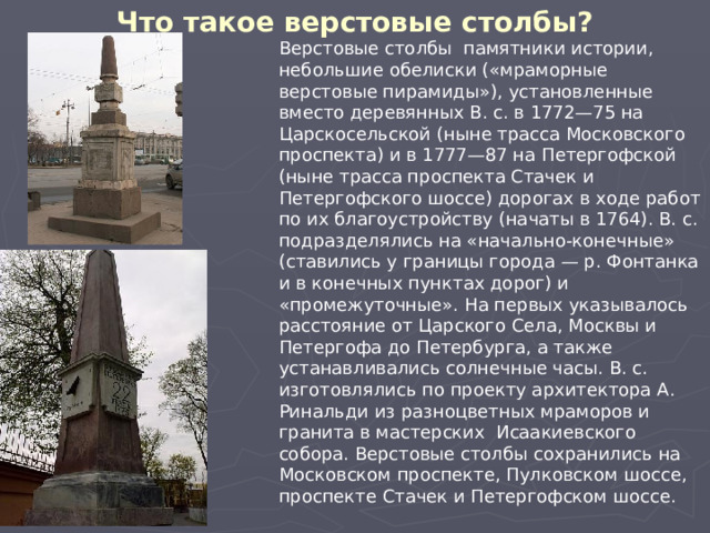 Что такое верстовые столбы? Верстовые столбы памятники истории, небольшие обелиски («мраморные верстовые пирамиды»), установленные вместо деревянных В. с. в 1772—75 на Царскосельской (ныне трасса Московского проспекта) и в 1777—87 на Петергофской (ныне трасса проспекта Стачек и Петергофского шоссе) дорогах в ходе работ по их благоустройству (начаты в 1764). В. с. подразделялись на «начально-конечные» (ставились у границы города — р. Фонтанка и в конечных пунктах дорог) и «промежуточные». На первых указывалось расстояние от Царского Села, Москвы и Петергофа до Петербурга, а также устанавливались солнечные часы. В. с. изготовлялись по проекту архитектора А. Ринальди из разноцветных мраморов и гранита в мастерских Исаакиевского собора. Верстовые столбы сохранились на Московском проспекте, Пулковском шоссе, проспекте Стачек и Петергофском шоссе. 