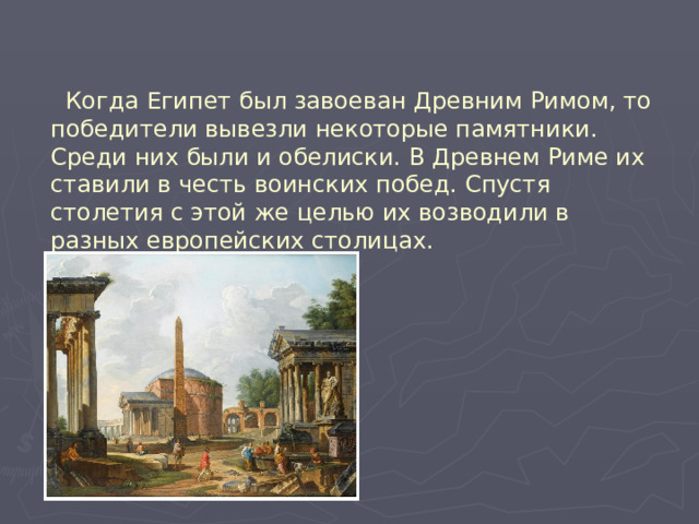  Когда Египет был завоеван Древним Римом, то победители вывезли некоторые памятники. Среди них были и обелиски. В Древнем Риме их ставили в честь воинских побед. Спустя столетия с этой же целью их возводили в разных европейских столицах. 