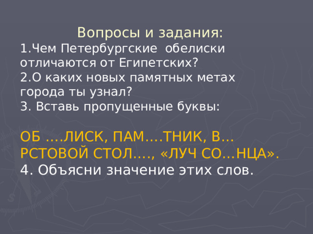 Вопросы и задания: 1.Чем Петербургские обелиски отличаются от Египетских? 2.О каких новых памятных метах города ты узнал? 3. Вставь пропущенные буквы: ОБ ….ЛИСК, ПАМ….ТНИК, В…РСТОВОЙ СТОЛ…., «ЛУЧ СО…НЦА». 4. Объясни значение этих слов. 