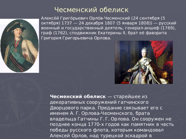 Чесменский обелиск Алексе́й Григо́рьевич Орло́в-Чесменский (24 сентября (5 октября) 1737 — 24 декабря 1807 (5 января 1808)) — русский военный и государственный деятель, генерал-аншеф (1769), граф (1762), сподвижник Екатерины II, брат её фаворита Григория Григорьевича Орлова. Чесменский обелиск — старейшее из декоративных сооружений гатчинского Дворцового парка. Предание связывает его с именем А. Г. Орлова-Чесменского, брата владельца Гатчины Г. Г. Орлова. Он сооружен не позднее конца 1770-х годов как памятник в честь победы русского флота, которым командовал Алексей Орлов, над турецкой эскадрой в Чесменской бухте. 