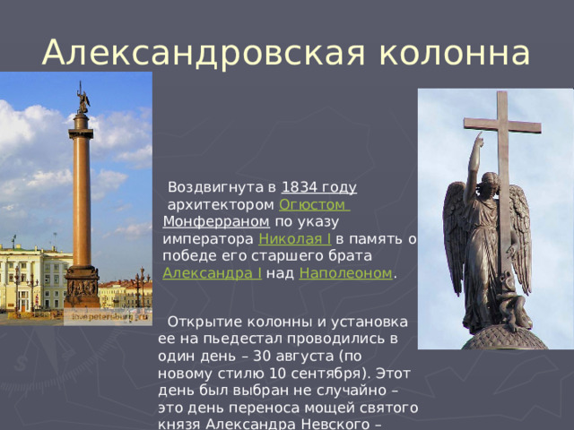 Александровская колонна   Воздвигнута в  1834 году  архитектором  Огюстом Монферраном  по указу императора  Николая I  в память о победе его старшего брата  Александра I  над  Наполеоном .  Открытие колонны и установка ее на пьедестал проводились в один день – 30 августа (по новому стилю 10 сентября). Этот день был выбран не случайно – это день переноса мощей святого князя Александра Невского – одного из покровителей Петербурга. 