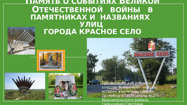 П амять о событиях В еликой о течественной войны в памятниках и названиях улиц  города Красное село Презентация для учеников 5-7 классов. Выполнила: учитель истории и культуры Санкт-Петербурга ГБОУ школы №275 Красносельского района, Гаркушенко Светлана Вячеславовна. 
