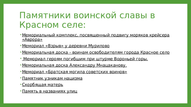 Памятники воинской славы в Красном селе: Мемориальный комплекс, посвященный подвигу моряков крейсера «Аврора» Мемориал «Взрыв» у деревни Мурилово Мемориальная доска - воинам освободителям города Красное село  Мемориал героям погибшим при штурме Вороньей горы. Мемориальная доска Александру Мнацаканову. Мемориал «Братская могила советских воинов» Памятник узникам нацизма Скорбящая матерь Память в названиях улиц 