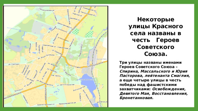 Некоторые улицы Красного села названы в честь Героев Советского Союза. Три улицы названы именами Героев Советского Союза – Спирина, Массальского и Юрия Пасторова, лейтенанта Смаглия , а еще четыре улицы в честь победы над фашистскими захватчиками: Освобождения, Девятого Мая, Восстановления, Бронетанковая . 