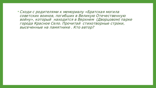 Сходи с родителями к мемориалу «Братская могила советских воинов, погибших в Великую Отечественную войну», который находится в Верхнем (Дворцовом) парке города Красное Село. Прочитай стихотворные строки, высеченные на памятнике . Кто автор? 