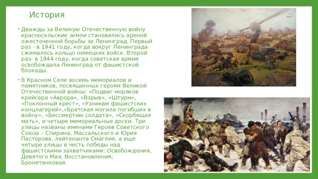 История Дважды за Великую Отечественную войну красносельские земли становились ареной ожесточенной борьбы за Ленинград. Первый раз - в 1941 году, когда вокруг Ленинграда сжималось кольцо немецких войск. Второй раз- в 1944 году, когда советская армия освобождала Ленинград от фашистской блокады. В Красном Селе восемь мемориалов и памятников, посвященных героям Великой Отечественной войны: «Подвиг моряков крейсера «Аврора», «Взрыв», «Штурм», «Поклонный крест», «Узникам фашистских концлагерей»,»Братская могила погибших в войну», «Бессмертию солдата», «Скорбящая мать», и четыре мемориальные доски. Три улицы названы именами Героев Советского Союза – Спирина, Массальского и Юрия Пасторова, лейтенанта Смаглия, а еще четыре улицы в честь победы над фашистскими захватчиками: Освобождения, Девятого Мая, Восстановления, Бронетанковая. 