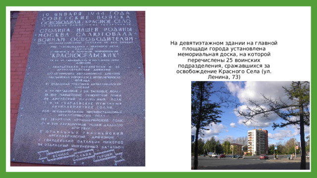 На девятиэтажном здании на главной площади города установлена мемориальная доска, на которой перечислены 25 воинских подразделения, сражавшихся за освобождение Красного Села (ул. Ленина, 73)  